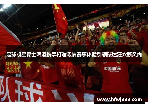 足球明星德士啤酒携手打造激情赛事体验引领球迷狂欢新风尚